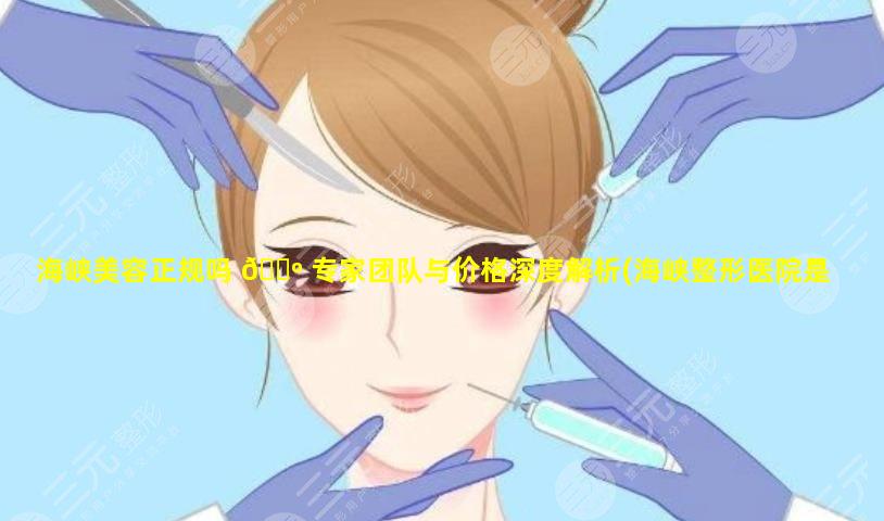 海峡美容正规吗 🐺 专家团队与价格深度解析(海峡整形医院是 🌼 是正规医院吗)